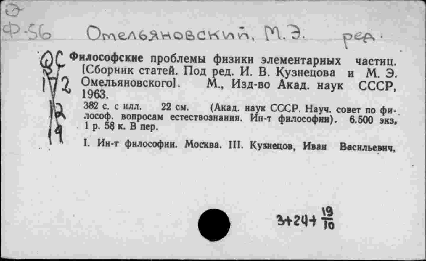 ﻿ОглелЬХноаск\агч, ГЛ.Э-	•
Философские проблемы физики элементарных частиц. [Сборник статей. Под ред. И. В. Кузнецова и М. Э. Омельяновского!. М., Изд-во Акад, наук СССР, ' 1963.
382 с. с илл. 22 см. (Акад, наук СССР. Науч, совет по философ. вопросам естествознания. Ин-т философии). 6.500 экз. 1 р. 5§ к, В пер.
I. Ин-т философии. Москва. III. Кузнецов, Иван Васильевич,
